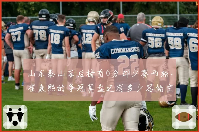 山东泰山落后榜首6分却少赛两轮,崔康熙的争冠算盘还有多少容错空间?