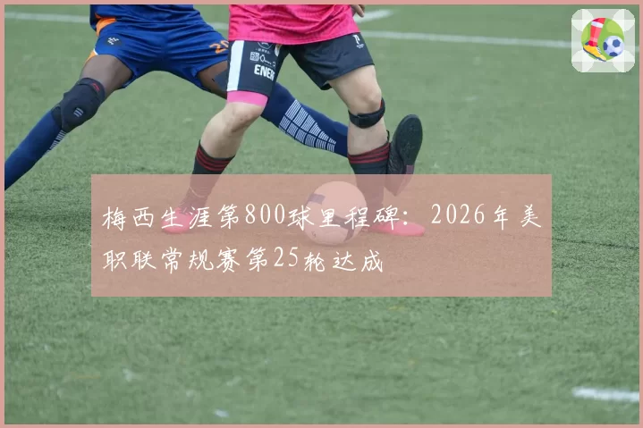 梅西生涯第800球里程碑：2026年美职联常规赛第25轮达成