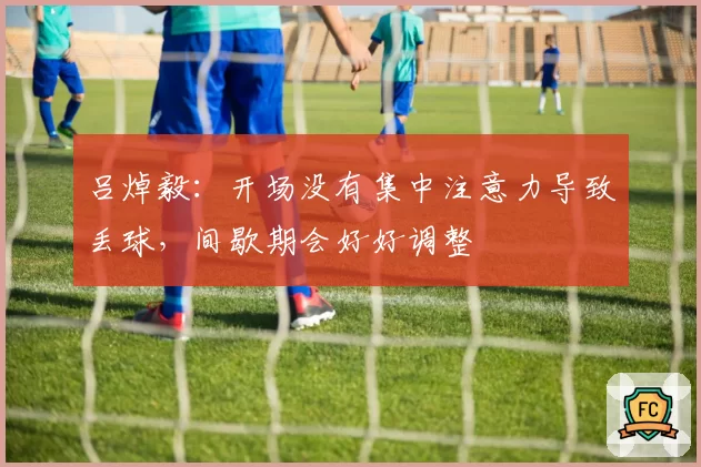 吕焯毅：开场没有集中注意力导致丢球，间歇期会好好调整