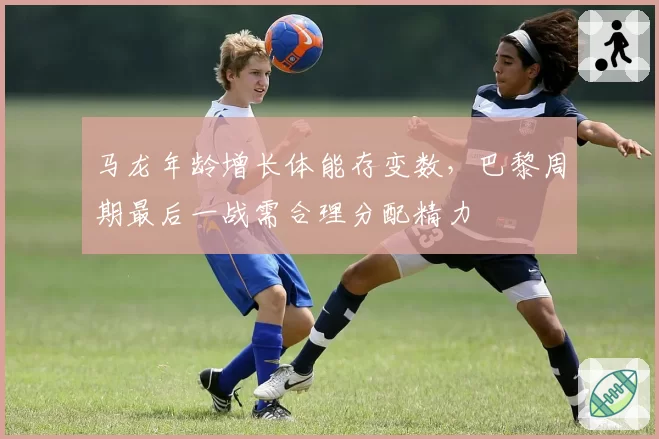 马龙年龄增长体能存变数，巴黎周期最后一战需合理分配精力