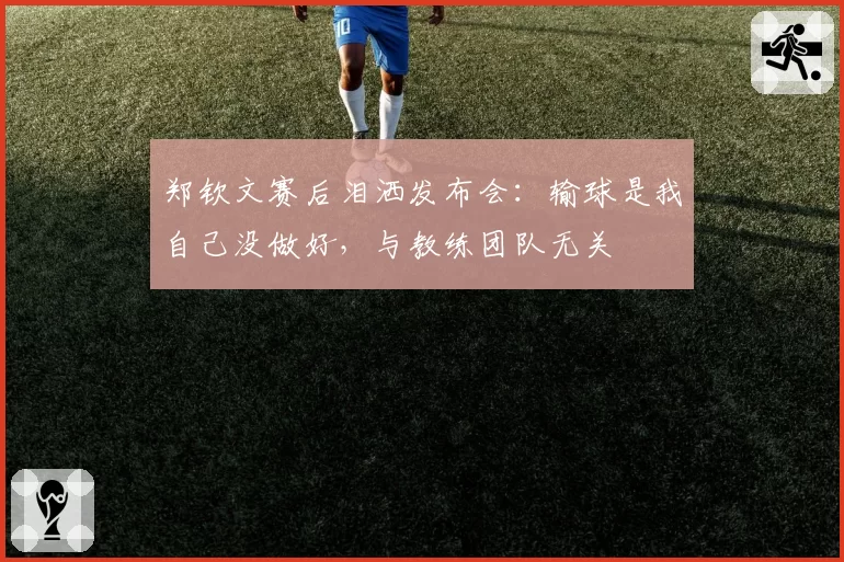 郑钦文赛后泪洒发布会:输球是我自己没做好,与教练团队无关