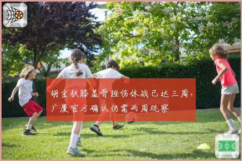 胡金秋膝盖骨挫伤休战已达三周，广厦官方确认仍需两周观察