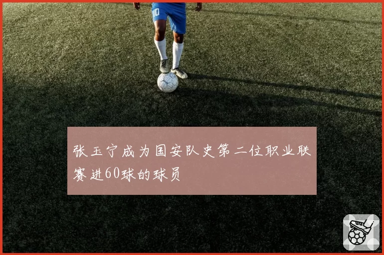 张玉宁成为国安队史第二位职业联赛进60球的球员