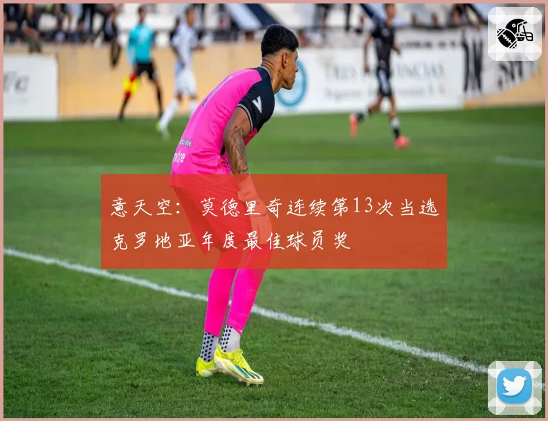 意天空：莫德里奇连续第13次当选克罗地亚年度最佳球员奖