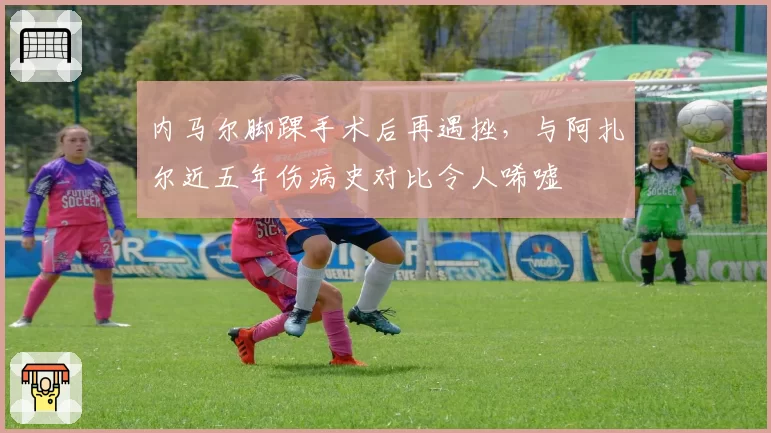 内马尔脚踝手术后再遇挫，与阿扎尔近五年伤病史对比令人唏嘘