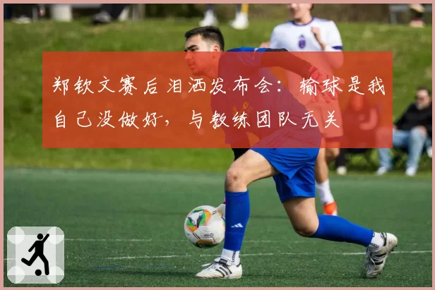 郑钦文赛后泪洒发布会:输球是我自己没做好,与教练团队无关