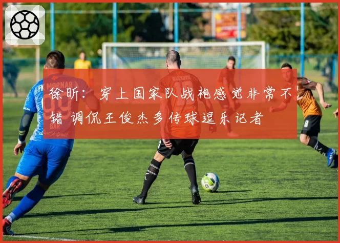 徐昕：穿上国家队战袍感觉非常不错 调侃王俊杰多传球逗乐记者