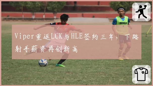Viper重返LCK与HLE签约三年,下路射手薪资再创新高