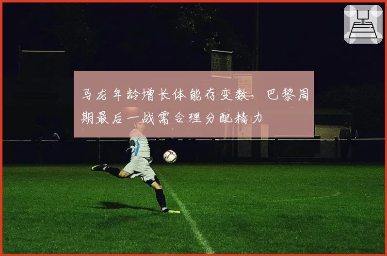 马龙年龄增长体能存变数，巴黎周期最后一战需合理分配精力