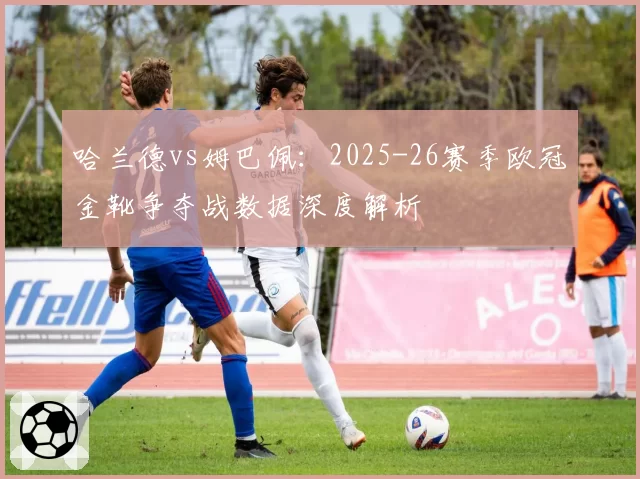 哈兰德vs姆巴佩：2025-26赛季欧冠金靴争夺战数据深度解析