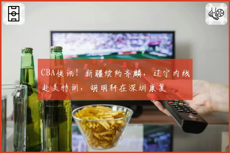 CBA快讯!新疆续约齐麟,辽宁内线赴美特训,胡明轩在深圳康复