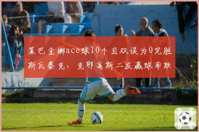 莱巴金娜ace球10个且双误为0完胜斯瓦泰克,克耶高斯二发赢球率跌至39%难逃一轮游