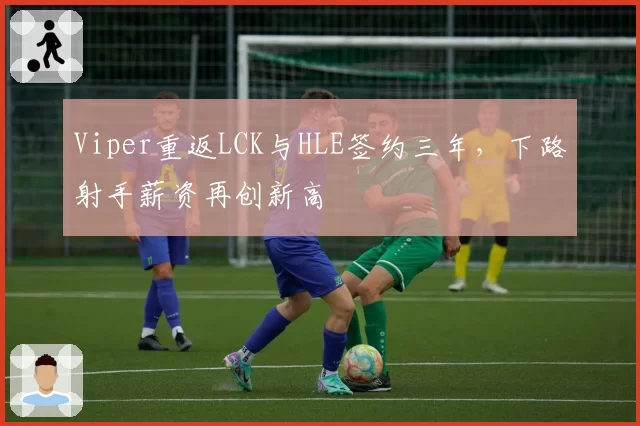 Viper重返LCK与HLE签约三年,下路射手薪资再创新高