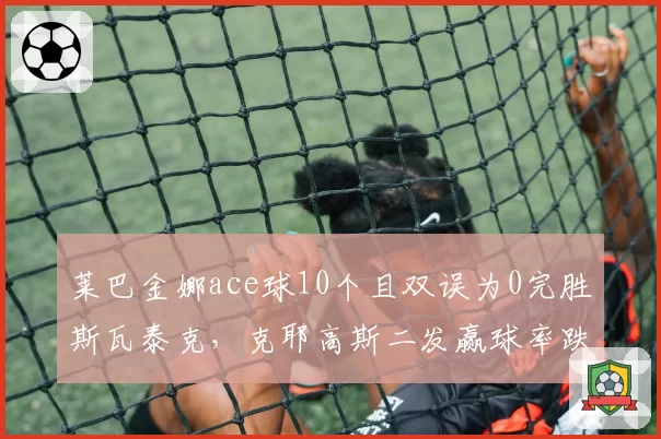 莱巴金娜ace球10个且双误为0完胜斯瓦泰克,克耶高斯二发赢球率跌至39%难逃一轮游