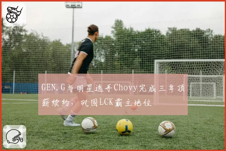 GEN.G与明星选手Chovy完成三年顶薪续约，巩固LCK霸主地位