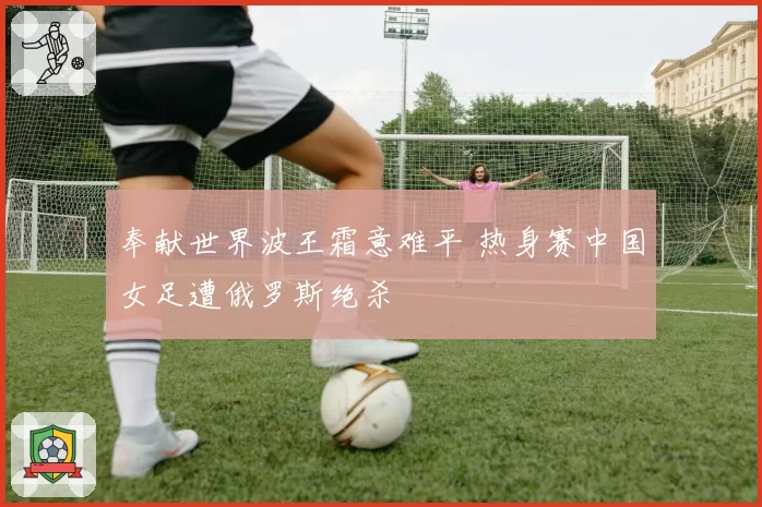 奉献世界波王霜意难平 热身赛中国女足遭俄罗斯绝杀