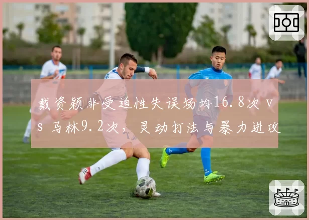 戴资颖非受迫性失误场均16.8次 vs 马林9.2次,灵动打法与暴力进攻稳定性对决