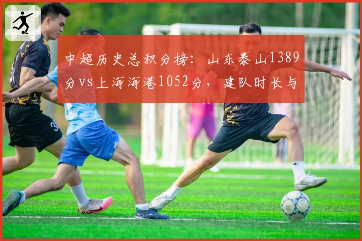 中超历史总积分榜：山东泰山1389分vs上海海港1052分，建队时长与积分效率双维度对决