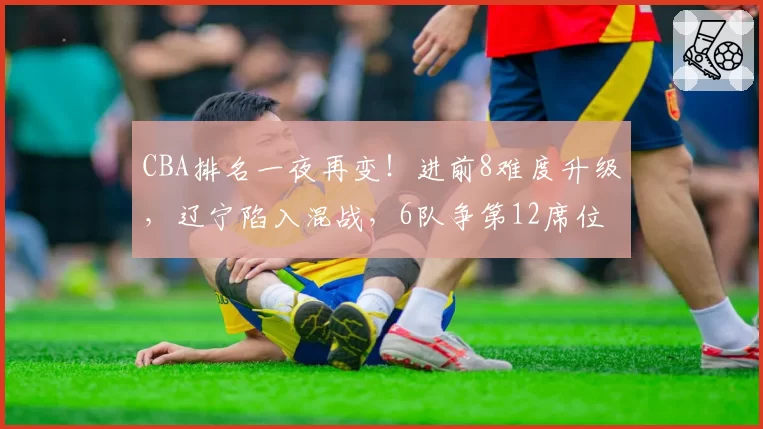 CBA排名一夜再变！进前8难度升级，辽宁陷入混战，6队争第12席位