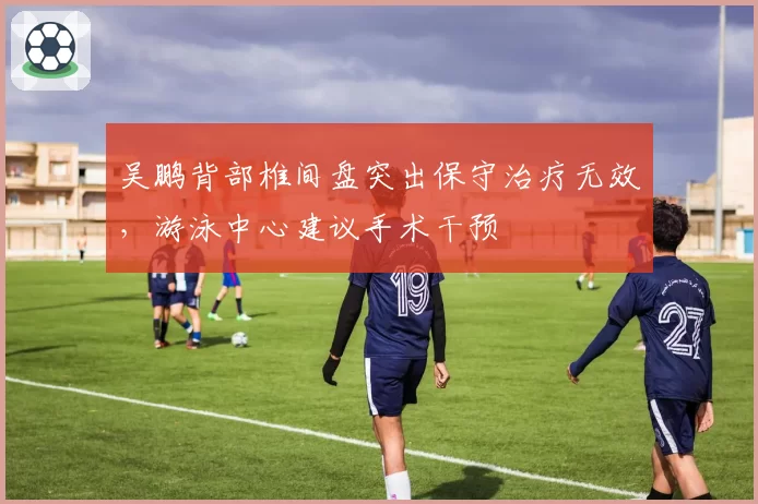 吴鹏背部椎间盘突出保守治疗无效，游泳中心建议手术干预