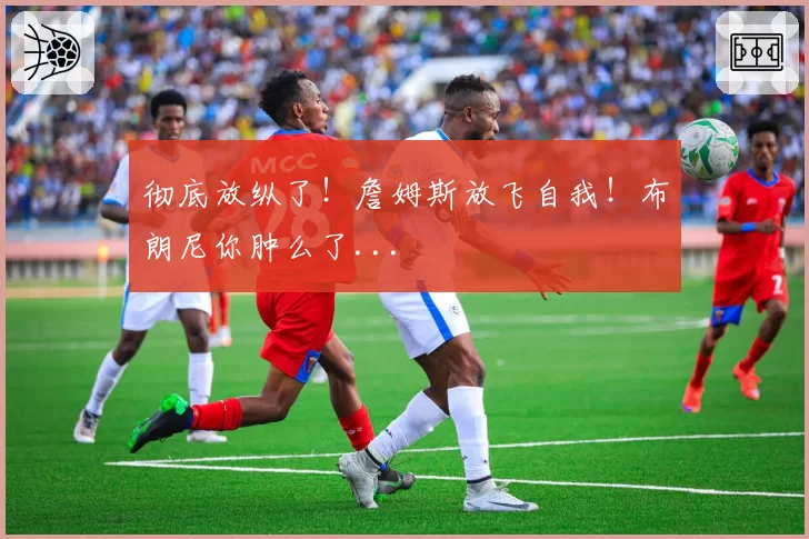 彻底放纵了！詹姆斯放飞自我！布朗尼你肿么了...