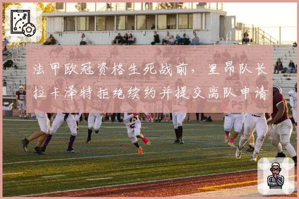 法甲欧冠资格生死战前,里昂队长拉卡泽特拒绝续约并提交离队申请