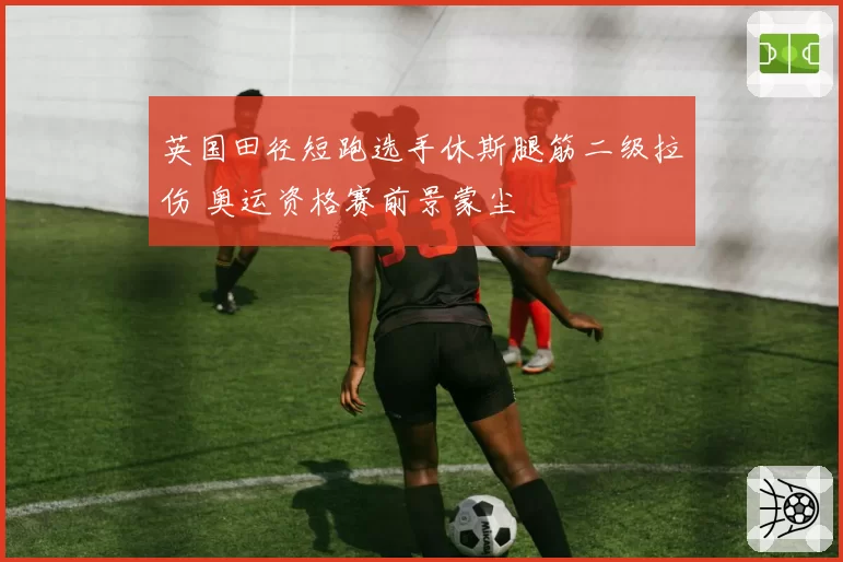 英国田径短跑选手休斯腿筋二级拉伤 奥运资格赛前景蒙尘