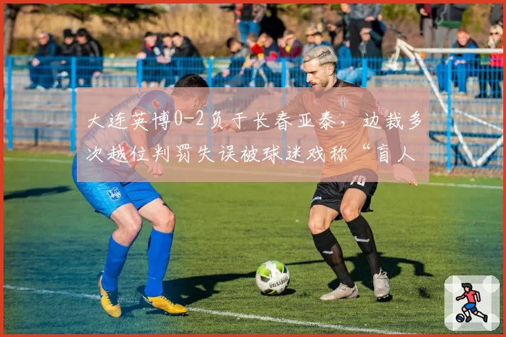 大连英博0-2负于长春亚泰，边裁多次越位判罚失误被球迷戏称“盲人”