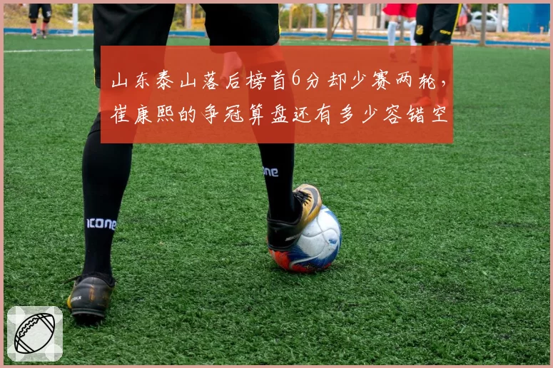 山东泰山落后榜首6分却少赛两轮,崔康熙的争冠算盘还有多少容错空间?