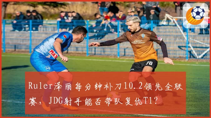 Ruler泽丽每分钟补刀10.2领先全联赛，JDG射手能否带队复仇T1？