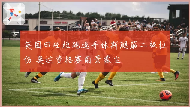 英国田径短跑选手休斯腿筋二级拉伤 奥运资格赛前景蒙尘