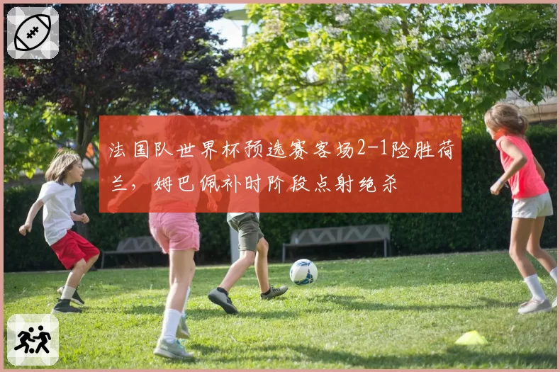 法国队世界杯预选赛客场2-1险胜荷兰，姆巴佩补时阶段点射绝杀
