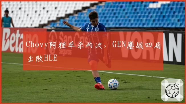 Chovy阿狸单杀两次,GEN鏖战四局击败HLE