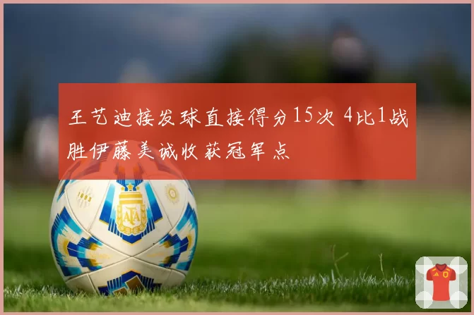王艺迪接发球直接得分15次 4比1战胜伊藤美诚收获冠军点