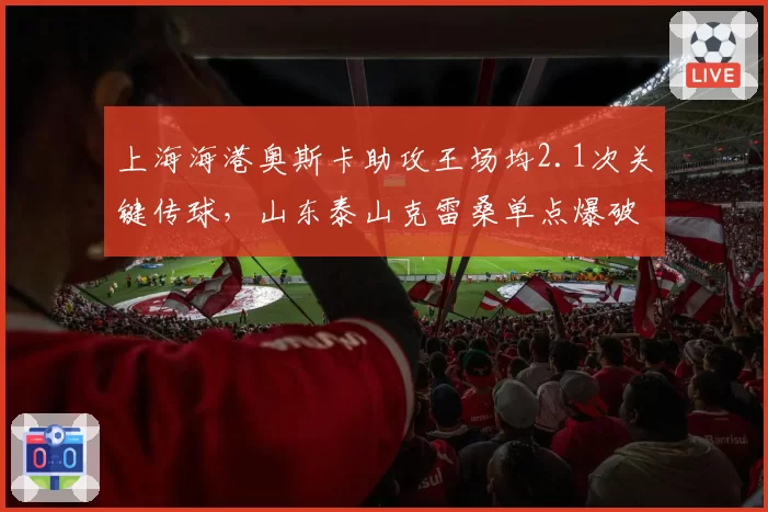 上海海港奥斯卡助攻王场均2.1次关键传球，山东泰山克雷桑单点爆破能否限制？