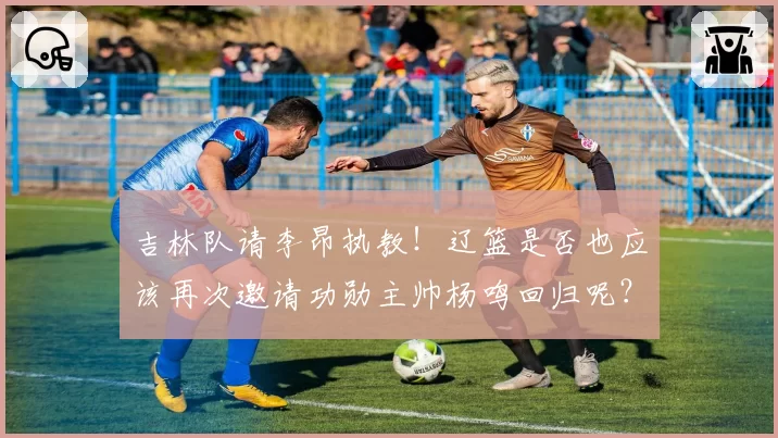 吉林队请李昂执教！辽篮是否也应该再次邀请功勋主帅杨鸣回归呢？