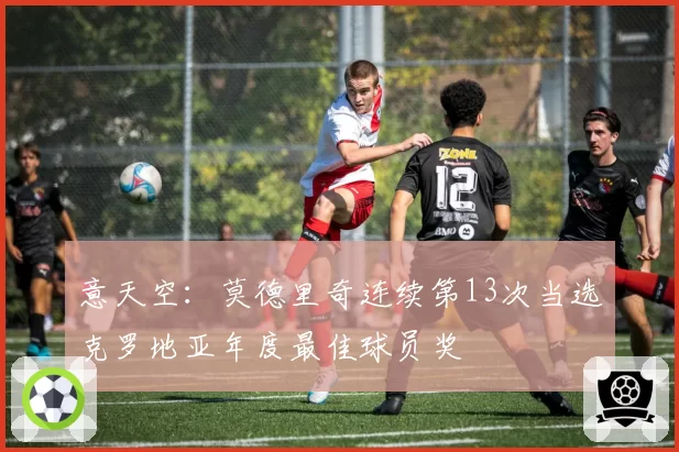 意天空：莫德里奇连续第13次当选克罗地亚年度最佳球员奖