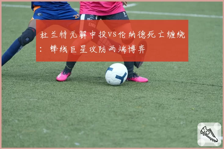 杜兰特无解中投vs伦纳德死亡缠绕:锋线巨星攻防两端博弈