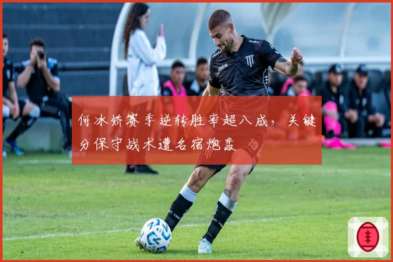 何冰娇赛季逆转胜率超八成，关键分保守战术遭名宿炮轰