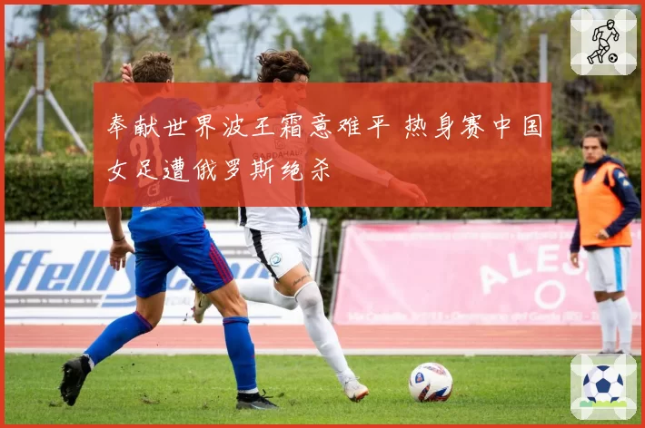 奉献世界波王霜意难平 热身赛中国女足遭俄罗斯绝杀