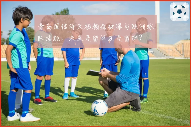 青岛国信海天杨瀚森被曝与欧洲球队接触，未来是留洋还是留守？
