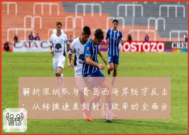 解析深圳队与青岛西海岸防守反击：从转换速度到射门效率的全面分析