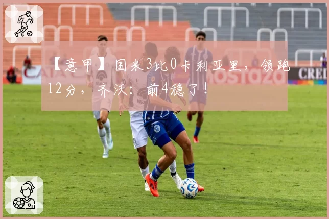 【意甲】国米3比0卡利亚里，领跑12分，齐沃：前4稳了！