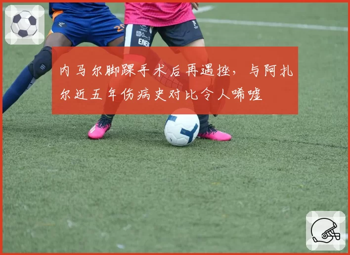 内马尔脚踝手术后再遇挫，与阿扎尔近五年伤病史对比令人唏嘘
