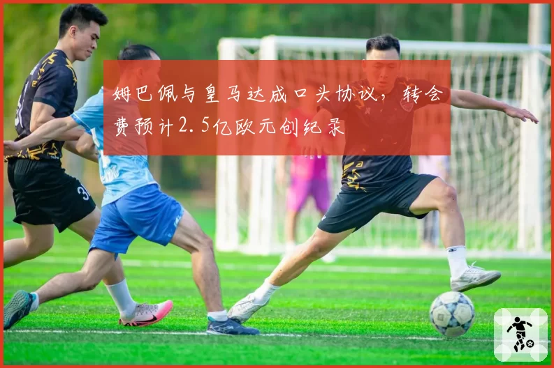 姆巴佩与皇马达成口头协议,转会费预计2.5亿欧元创纪录