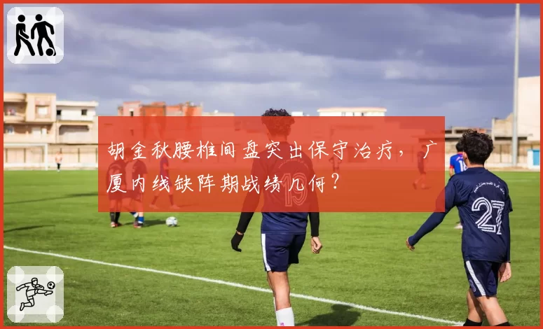 胡金秋腰椎间盘突出保守治疗，广厦内线缺阵期战绩几何？