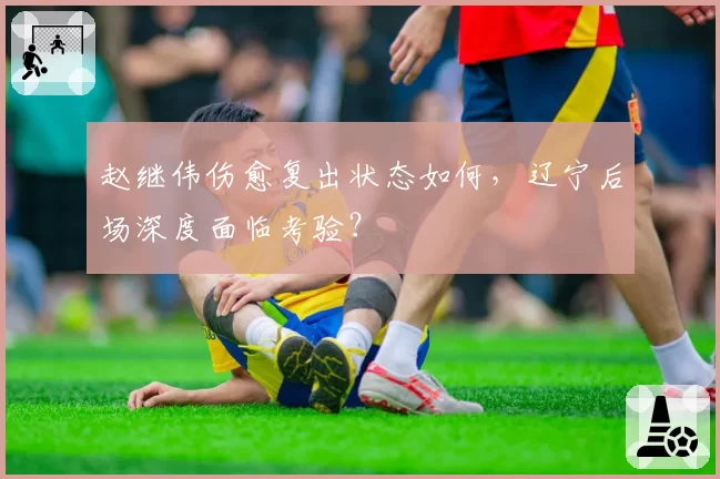 赵继伟伤愈复出状态如何，辽宁后场深度面临考验？