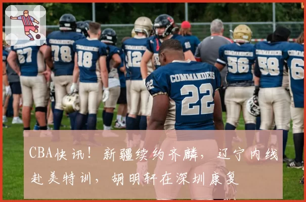 CBA快讯!新疆续约齐麟,辽宁内线赴美特训,胡明轩在深圳康复