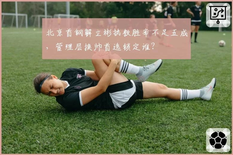 北京首钢解立彬执教胜率不足五成，管理层换帅首选锁定谁？