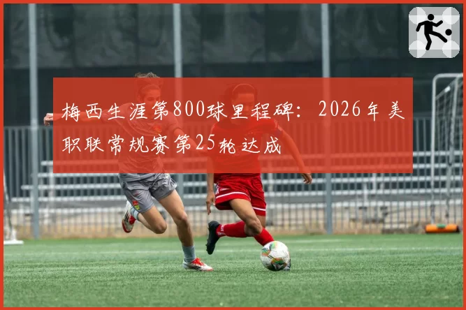 梅西生涯第800球里程碑：2026年美职联常规赛第25轮达成